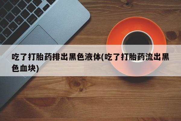 流产药专卖微信吃了打胎药排出黑色液体(吃了打胎药流出黑色血块)