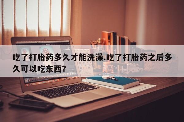 流产药专卖微信吃了打胎药多久才能洗澡.吃了打胎药之后多久可以吃东西？
