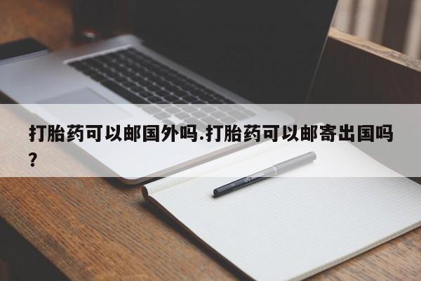 流产药专卖微信打胎药可以邮国外吗.打胎药可以邮寄出国吗？
