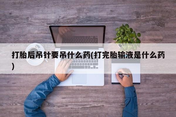 流产药专卖微信打胎后吊针要吊什么药(打完胎输液是什么药)