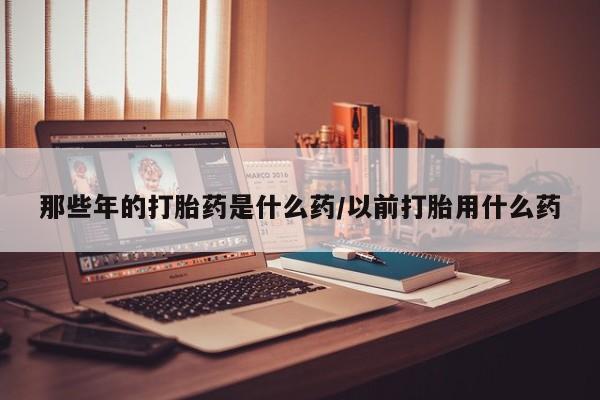 流产药专卖微信那些年的打胎药是什么药/以前打胎用什么药