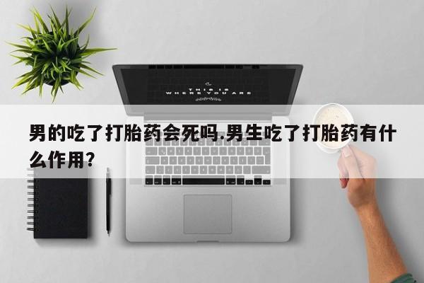 流产药专卖微信男的吃了打胎药会死吗.男生吃了打胎药有什么作用？