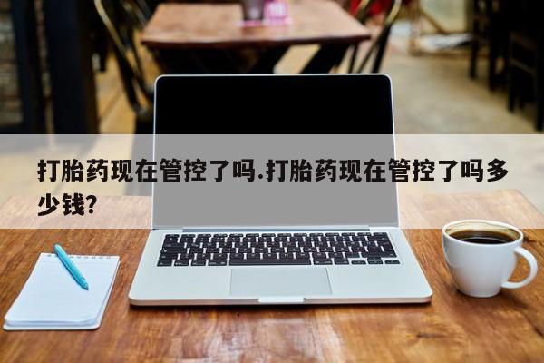 流产药专卖微信打胎药现在管控了吗.打胎药现在管控了吗多少钱？