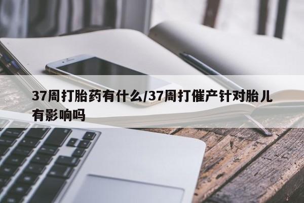 流产药专卖微信37周打胎药有什么/37周打催产针对胎儿有影响吗