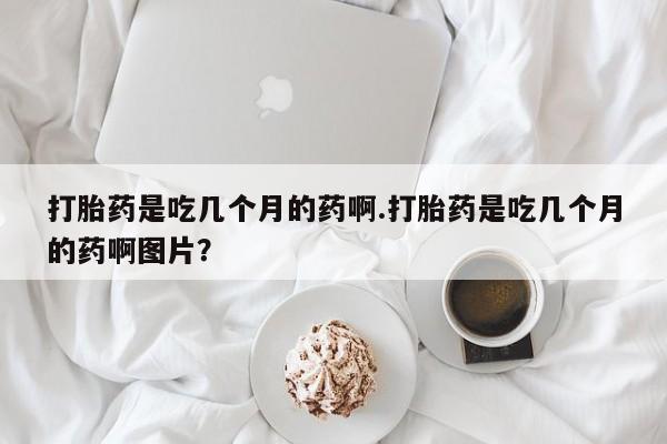 流产药专卖微信打胎药是吃几个月的药啊.打胎药是吃几个月的药啊图片？