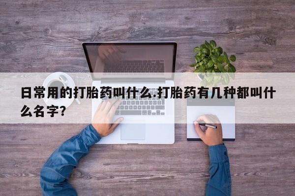 流产药专卖微信日常用的打胎药叫什么.打胎药有几种都叫什么名字？