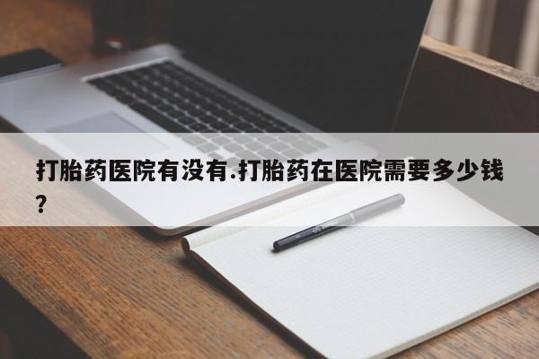 流产药专卖微信打胎药医院有没有.打胎药在医院需要多少钱？