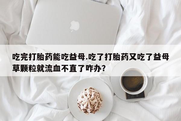 流产药专卖微信吃完打胎药能吃益母.吃了打胎药又吃了益母草颗粒就流血不直了咋办？
