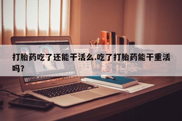 流产药专卖微信打胎药吃了还能干活么.吃了打胎药能干重活吗？
