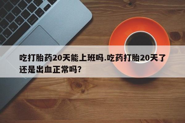 流产药专卖微信吃打胎药20天能上班吗.吃药打胎20天了还是出血正常吗？