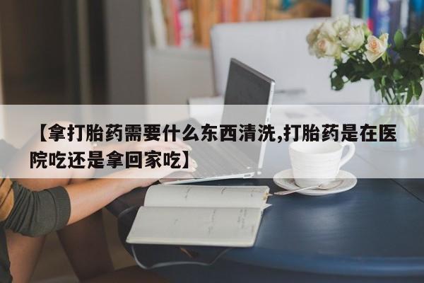 流产药专卖微信【拿打胎药需要什么东西清洗,打胎药是在医院吃还是拿回家吃】