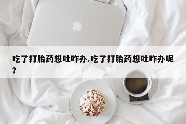 流产药专卖微信吃了打胎药想吐咋办.吃了打胎药想吐咋办呢？