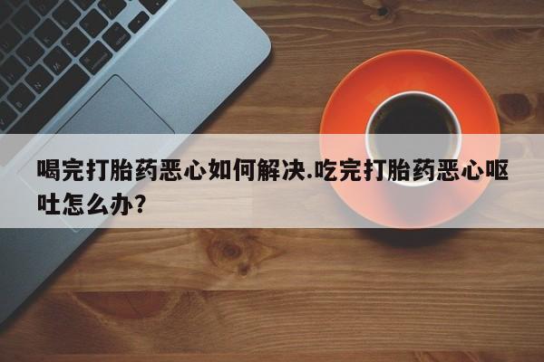 流产药专卖微信喝完打胎药恶心如何解决.吃完打胎药恶心呕吐怎么办？