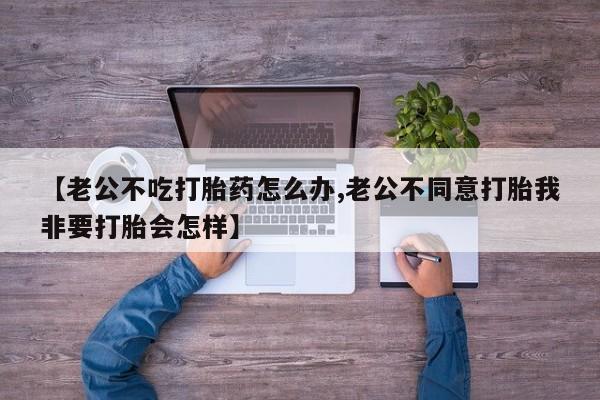流产药专卖微信【老公不吃打胎药怎么办,老公不同意打胎我非要打胎会怎样】