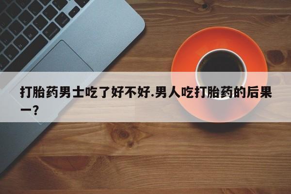 流产药专卖微信打胎药男士吃了好不好.男人吃打胎药的后果一？