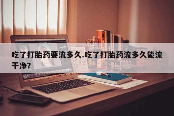 流产药专卖微信吃了打胎药要流多久.吃了打胎药流多久能流干净？