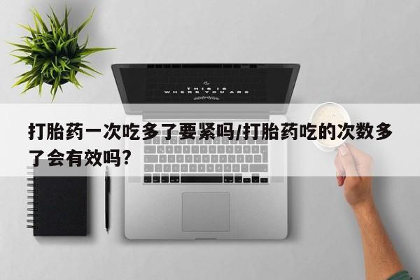 流产药专卖微信打胎药一次吃多了要紧吗/打胎药吃的次数多了会有效吗?
