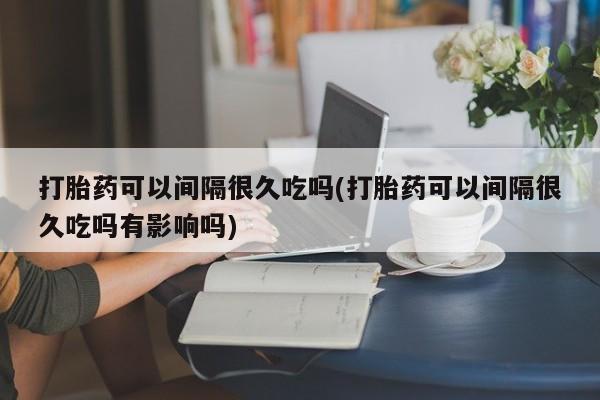 流产药专卖微信打胎药可以间隔很久吃吗(打胎药可以间隔很久吃吗有影响吗)