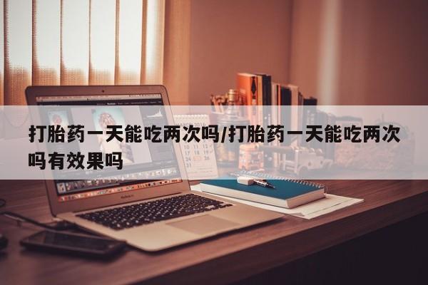 流产药专卖微信打胎药一天能吃两次吗/打胎药一天能吃两次吗有效果吗