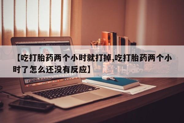 流产药专卖微信【吃打胎药两个小时就打掉,吃打胎药两个小时了怎么还没有反应】