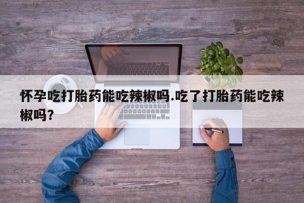 流产药专卖微信怀孕吃打胎药能吃辣椒吗.吃了打胎药能吃辣椒吗？