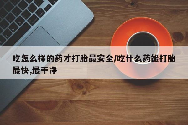 流产药专卖微信吃怎么样的药才打胎最安全/吃什么药能打胎最快,最干净