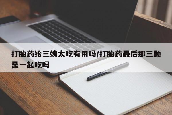 流产药专卖微信打胎药给三姨太吃有用吗/打胎药最后那三颗是一起吃吗