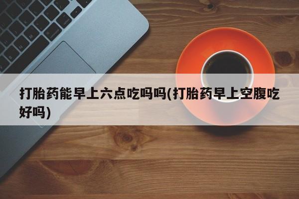 流产药专卖微信打胎药能早上六点吃吗吗(打胎药早上空腹吃好吗)