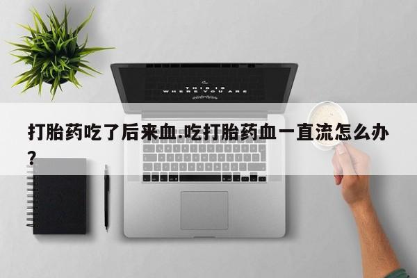 流产药专卖微信打胎药吃了后来血.吃打胎药血一直流怎么办？