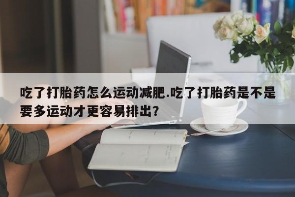 流产药专卖微信吃了打胎药怎么运动减肥.吃了打胎药是不是要多运动才更容易排出？