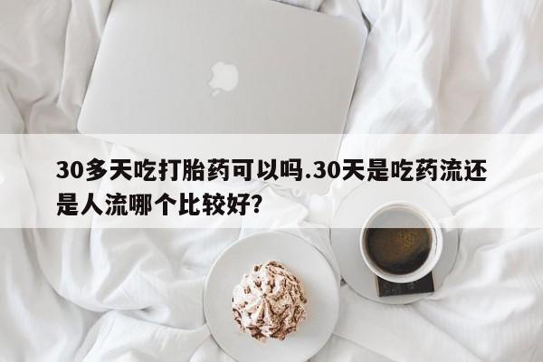 流产药专卖微信30多天吃打胎药可以吗.30天是吃药流还是人流哪个比较好？