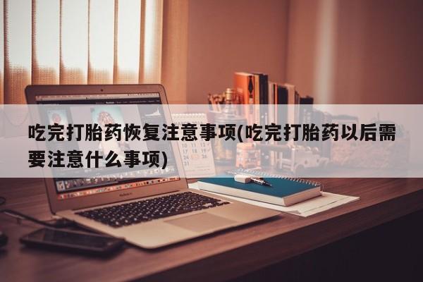流产药专卖微信吃完打胎药恢复注意事项(吃完打胎药以后需要注意什么事项)
