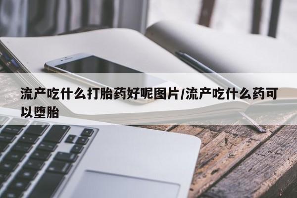流产药专卖微信流产吃什么打胎药好呢图片/流产吃什么药可以堕胎