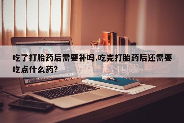 流产药专卖微信吃了打胎药后需要补吗.吃完打胎药后还需要吃点什么药？