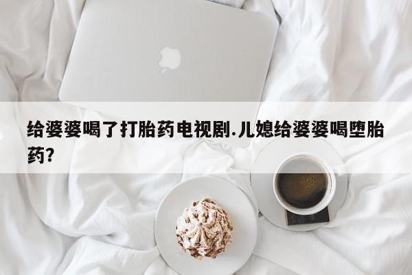 流产药专卖微信给婆婆喝了打胎药电视剧.儿媳给婆婆喝堕胎药？