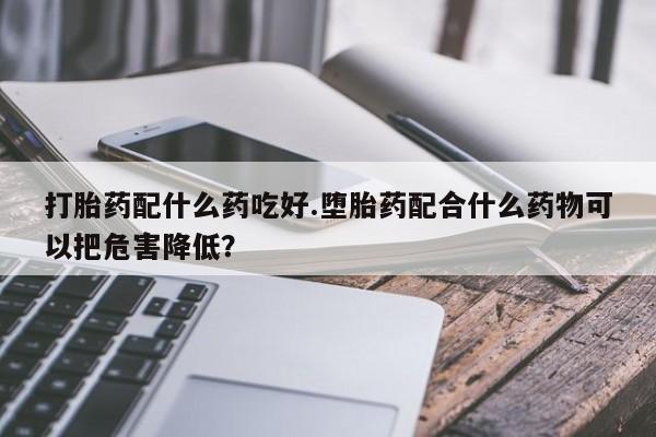 流产药专卖微信打胎药配什么药吃好.堕胎药配合什么药物可以把危害降低？