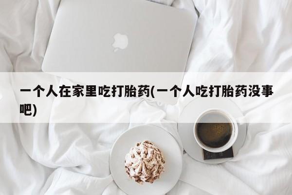 流产药专卖微信一个人在家里吃打胎药(一个人吃打胎药没事吧)