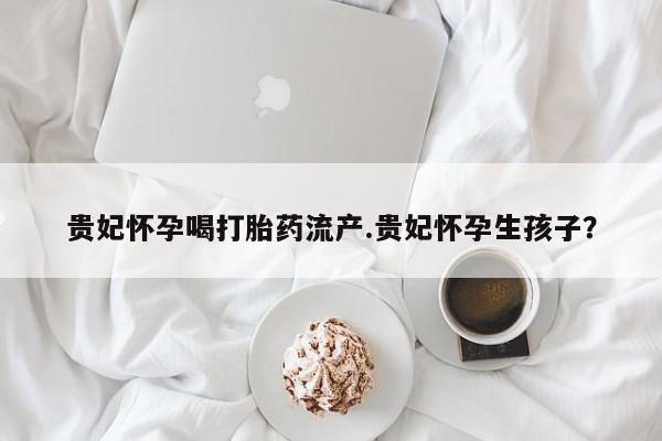 流产药专卖微信贵妃怀孕喝打胎药流产.贵妃怀孕生孩子？