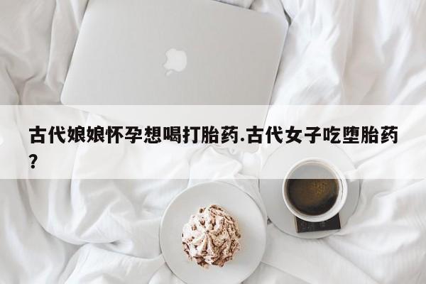 流产药专卖微信古代娘娘怀孕想喝打胎药.古代女子吃堕胎药？