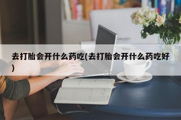 流产药专卖微信去打胎会开什么药吃(去打胎会开什么药吃好)