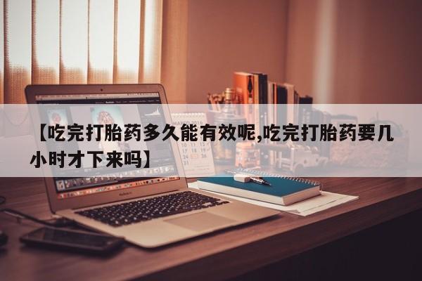 流产药专卖微信【吃完打胎药多久能有效呢,吃完打胎药要几小时才下来吗】