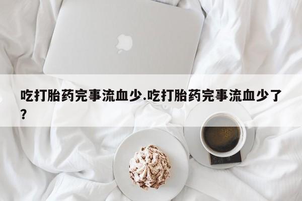 流产药专卖微信吃打胎药完事流血少.吃打胎药完事流血少了？