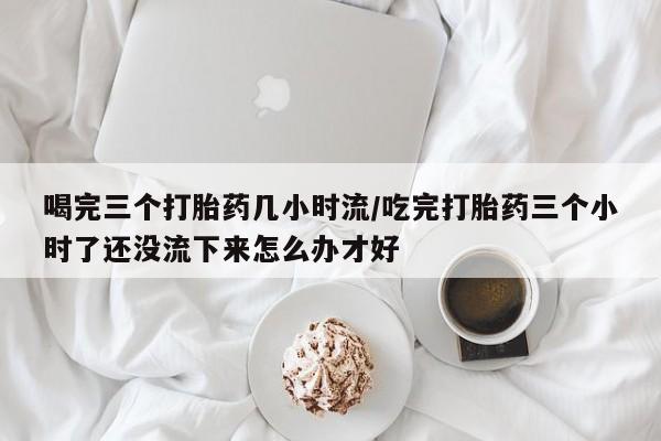 流产药专卖微信喝完三个打胎药几小时流/吃完打胎药三个小时了还没流下来怎么办才好