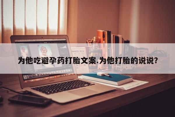 流产药专卖微信为他吃避孕药打胎文案.为他打胎的说说？