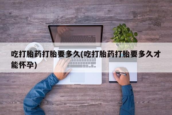 流产药专卖微信吃打胎药打胎要多久(吃打胎药打胎要多久才能怀孕)