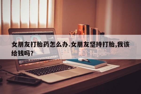 流产药专卖微信女朋友打胎药怎么办.女朋友坚持打胎,我该给钱吗？