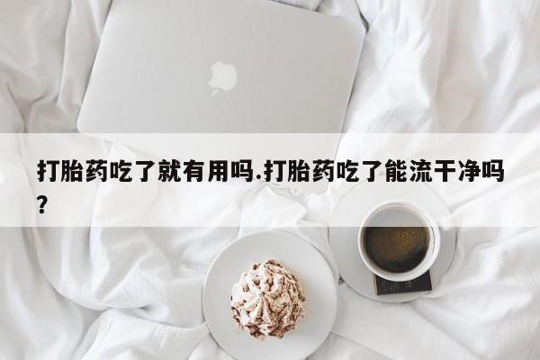 流产药专卖微信打胎药吃了就有用吗.打胎药吃了能流干净吗？