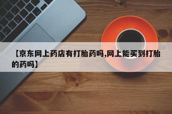 流产药专卖微信【京东网上药店有打胎药吗,网上能买到打胎的药吗】