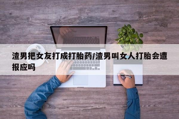 流产药专卖微信渣男把女友打成打胎药/渣男叫女人打胎会遭报应吗