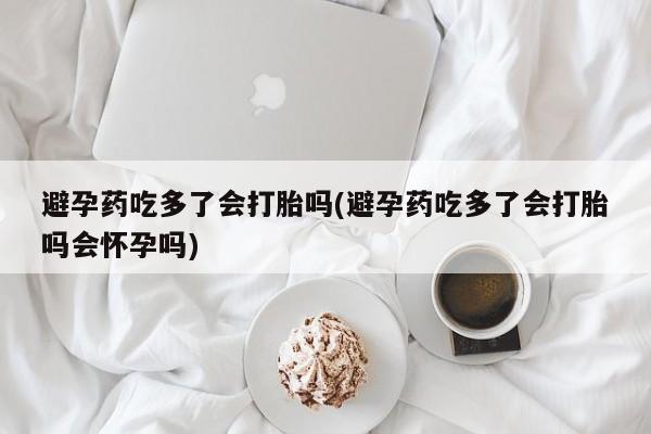 流产药专卖微信避孕药吃多了会打胎吗(避孕药吃多了会打胎吗会怀孕吗)